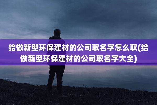 给做新型环保建材的公司取名字怎么取(给做新型环保建材的公司取名字大全)