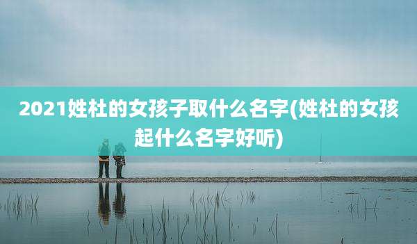 2021姓杜的女孩子取什么名字(姓杜的女孩起什么名字好听)