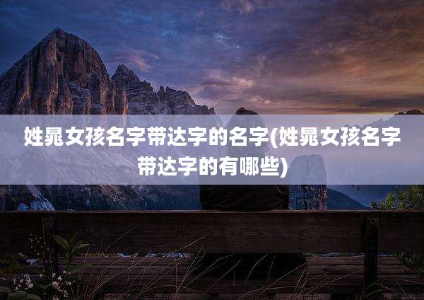 姓晁女孩名字带达字的名字(姓晁女孩名字带达字的有哪些)
