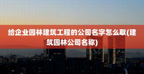 给企业园林建筑工程的公司名字怎么取(建筑园林公司名称)