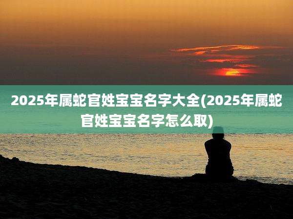 2025年属蛇官姓宝宝名字大全(2025年属蛇官姓宝宝名字怎么取)