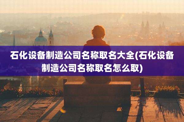 石化设备制造公司名称取名大全(石化设备制造公司名称取名怎么取)