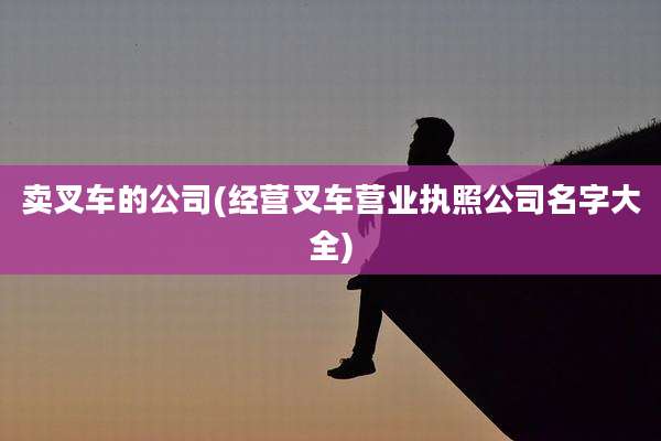 卖叉车的公司(经营叉车营业执照公司名字大全)