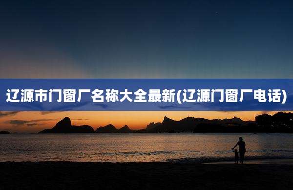 辽源市门窗厂名称大全最新(辽源门窗厂电话)
