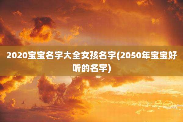 2020宝宝名字大全女孩名字(2050年宝宝好听的名字)