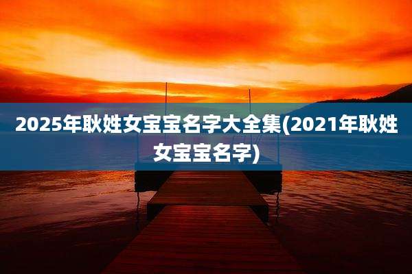 2025年耿姓女宝宝名字大全集(2021年耿姓女宝宝名字)