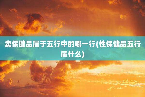 卖保健品属于五行中的哪一行(性保健品五行属什么)