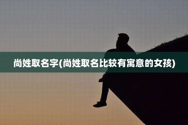 尚姓取名字(尚姓取名比较有寓意的女孩)