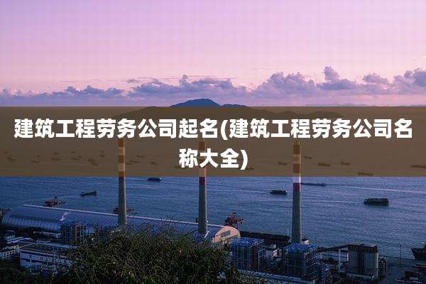 建筑工程劳务公司起名(建筑工程劳务公司名称大全)