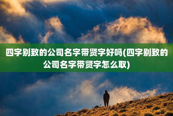 四字别致的公司名字带贤字好吗(四字别致的公司名字带贤字怎么取)