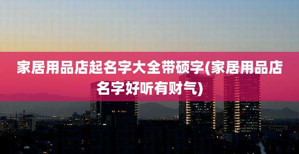 家居用品店起名字大全带硕字(家居用品店名字好听有财气)