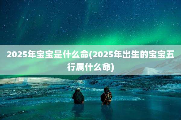 2025年宝宝是什么命(2025年出生的宝宝五行属什么命)