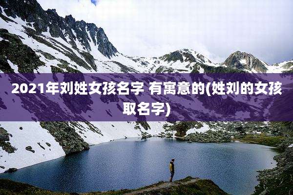 2021年刘姓女孩名字 有寓意的(姓刘的女孩取名字)