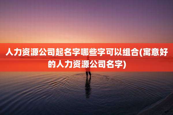 人力资源公司起名字哪些字可以组合(寓意好的人力资源公司名字)