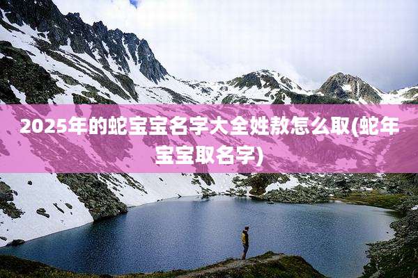 2025年的蛇宝宝名字大全姓敖怎么取(蛇年宝宝取名字)