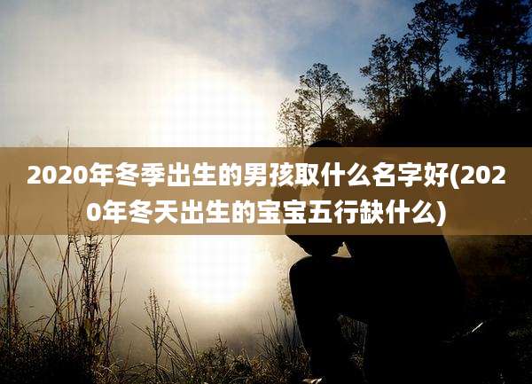2020年冬季出生的男孩取什么名字好(2020年冬天出生的宝宝五行缺什么)