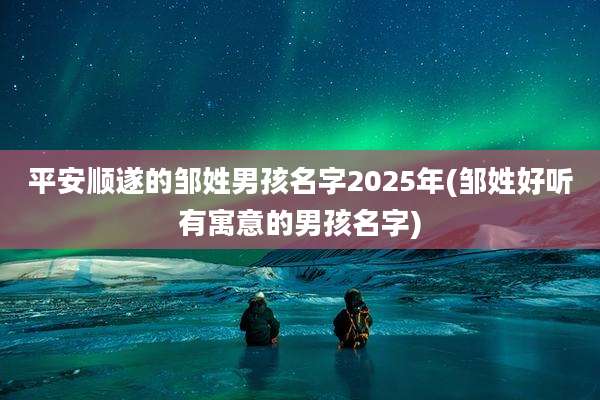 平安顺遂的邹姓男孩名字2025年(邹姓好听有寓意的男孩名字)