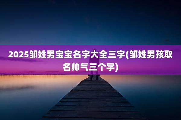 2025邹姓男宝宝名字大全三字(邹姓男孩取名帅气三个字)