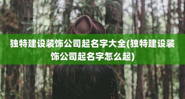 独特建设装饰公司起名字大全(独特建设装饰公司起名字怎么起)