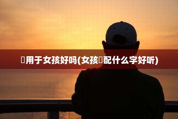 燊用于女孩好吗(女孩燊配什么字好听)