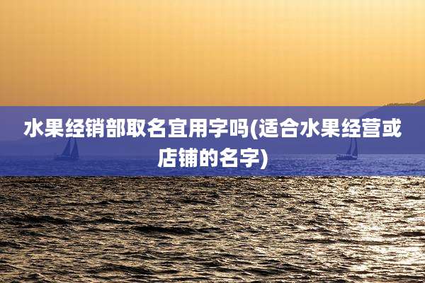 水果经销部取名宜用字吗(适合水果经营或店铺的名字)