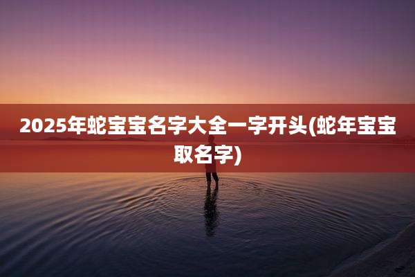 2025年蛇宝宝名字大全一字开头(蛇年宝宝取名字)