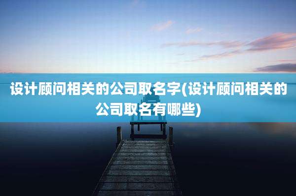 设计顾问相关的公司取名字(设计顾问相关的公司取名有哪些)