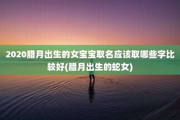 2020腊月出生的女宝宝取名应该取哪些字比较好(腊月出生的蛇女)