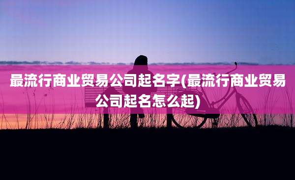 最流行商业贸易公司起名字(最流行商业贸易公司起名怎么起)