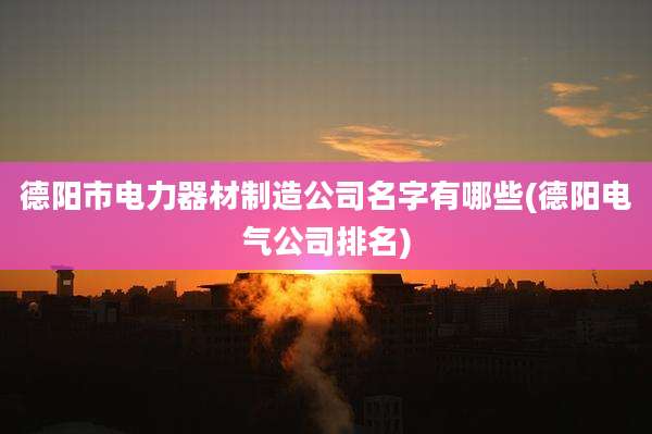 德阳市电力器材制造公司名字有哪些(德阳电气公司排名)