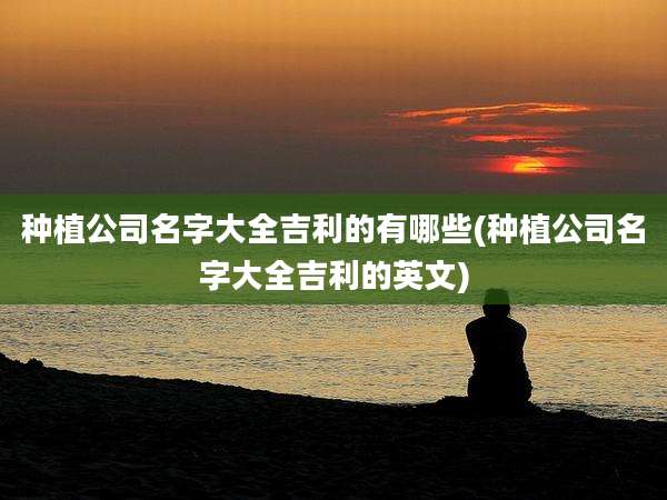 种植公司名字大全吉利的有哪些(种植公司名字大全吉利的英文)