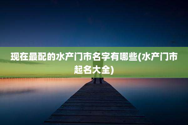 现在最配的水产门市名字有哪些(水产门市起名大全)
