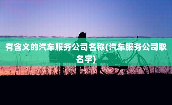 有含义的汽车服务公司名称(汽车服务公司取名字)