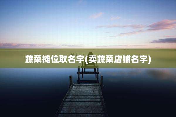 蔬菜摊位取名字(卖蔬菜店铺名字)