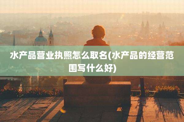 水产品营业执照怎么取名(水产品的经营范围写什么好)
