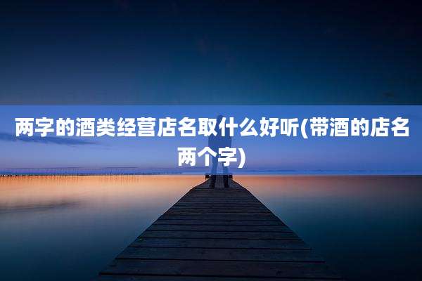 两字的酒类经营店名取什么好听(带酒的店名两个字)