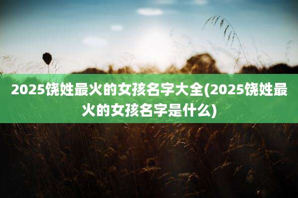 2025饶姓最火的女孩名字大全(2025饶姓最火的女孩名字是什么)