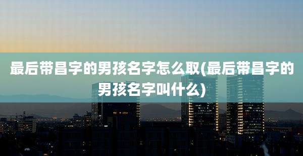 最后带昌字的男孩名字怎么取(最后带昌字的男孩名字叫什么)