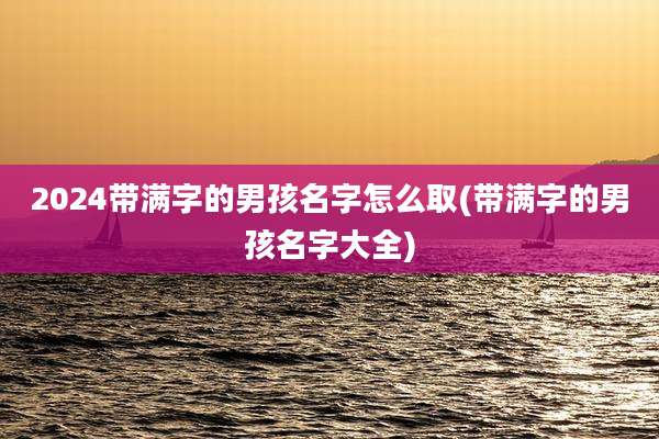 2024带满字的男孩名字怎么取(带满字的男孩名字大全)
