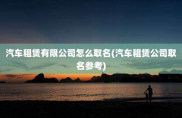 汽车租赁有限公司怎么取名(汽车租赁公司取名参考)