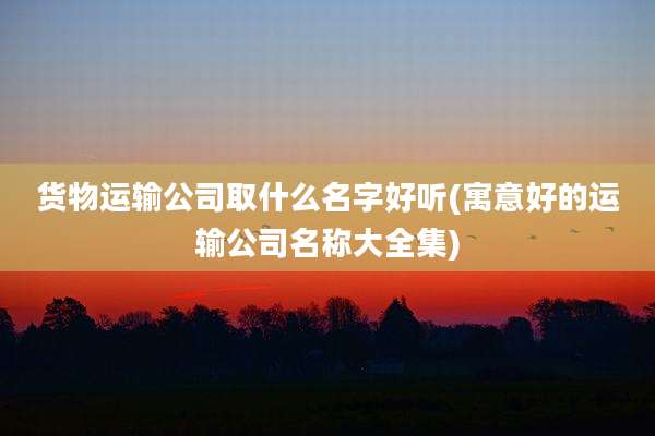 货物运输公司取什么名字好听(寓意好的运输公司名称大全集)