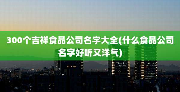 300个吉祥食品公司名字大全(什么食品公司名字好听又洋气)