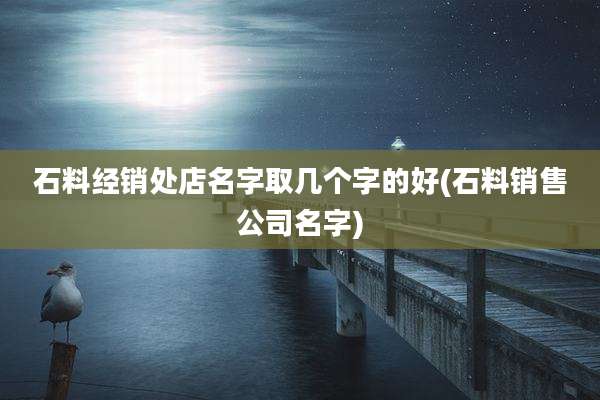 石料经销处店名字取几个字的好(石料销售公司名字)