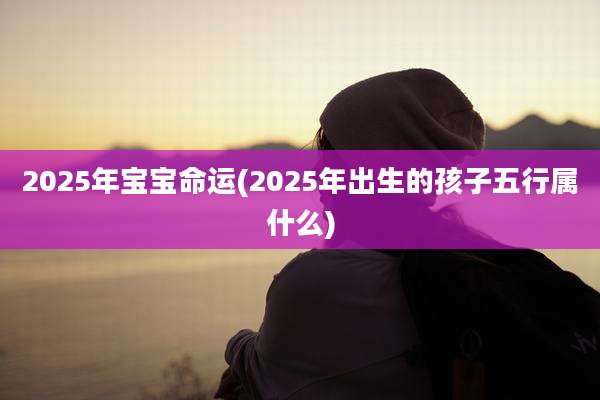 2025年宝宝命运(2025年出生的孩子五行属什么)