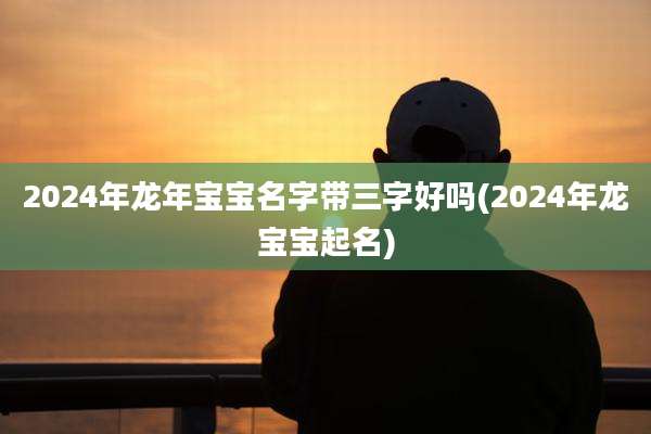 2024年龙年宝宝名字带三字好吗(2024年龙宝宝起名)