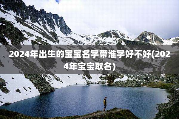 2024年出生的宝宝名字带淮字好不好(2024年宝宝取名)