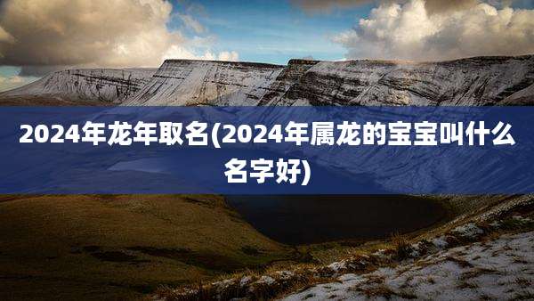 2024年龙年取名(2024年属龙的宝宝叫什么名字好)