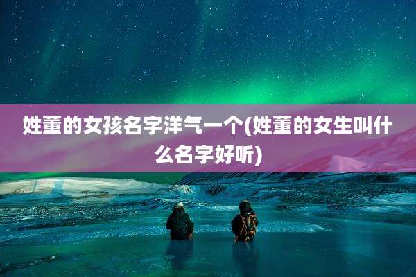 姓董的女孩名字洋气一个(姓董的女生叫什么名字好听)