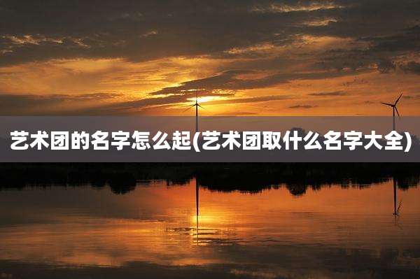 艺术团的名字怎么起(艺术团取什么名字大全)
