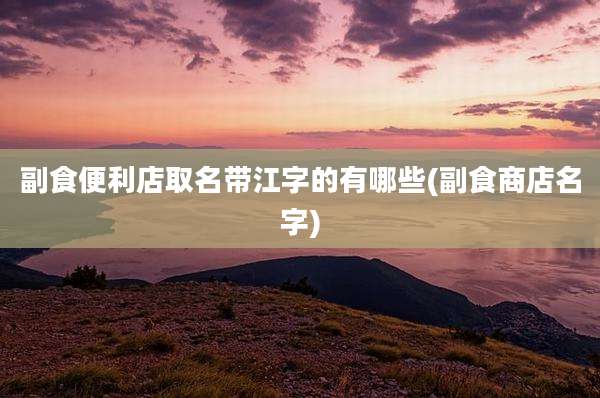 副食便利店取名带江字的有哪些(副食商店名字)